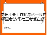 安阳社会工作师考试一般在哪里考(安阳社工考点在哪)