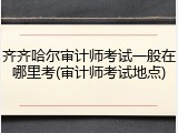 齐齐哈尔审计师考试一般在哪里考(审计师考试地点)