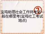 宝鸡助理社会工作师考试一般在哪里考(宝鸡社工考试地点)