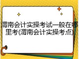 渭南会计实操考试一般在哪里考(渭南会计实操考点)