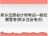 新乡注册会计师考试一般在哪里考(新乡注会考点)