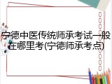 宁德中医传统师承考试一般在哪里考(宁德师承考点)
