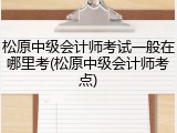松原中级会计师考试一般在哪里考(松原中级会计师考点)