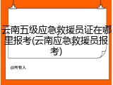 云南五级应急救援员证在哪里报考(云南应急救援员报考)