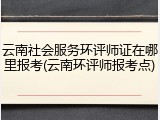 云南社会服务环评师证在哪里报考(云南环评师报考点)