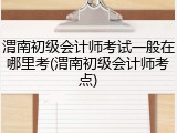渭南初级会计师考试一般在哪里考(渭南初级会计师考点)