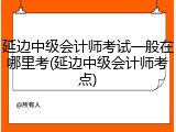 延边中级会计师考试一般在哪里考(延边中级会计师考点)
