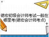 德宏初级会计师考试一般在哪里考(德宏会计师考点)
