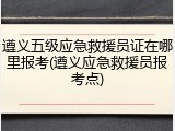 遵义五级应急救援员证在哪里报考(遵义应急救援员报考点)