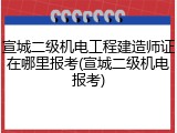 宣城二级机电工程建造师证在哪里报考(宣城二级机电报考)