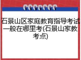 石景山区家庭教育指导考试一般在哪里考(石景山家教考点)