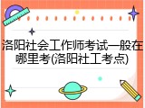 洛阳社会工作师考试一般在哪里考(洛阳社工考点)