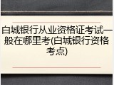 白城银行从业资格证考试一般在哪里考(白城银行资格考点)