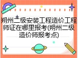 朔州二级安装工程造价工程师证在哪里报考(朔州二级造价师报考点)