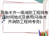 乌鲁木齐一级消防工程师考试时间地点及费用(乌鲁木齐消防工程师考务)