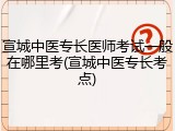 宣城中医专长医师考试一般在哪里考(宣城中医专长考点)