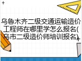 乌鲁木齐二级交通运输造价工程师在哪里学怎么报名(乌市二级造价师培训报名)