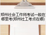 郑州社会工作师考试一般在哪里考(郑州社工考点在哪)