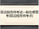延边税务师考试一般在哪里考(延边税务师考点)