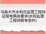 乌鲁木齐水利总监理工程师证报考具体要求(水利监理工程师报考条件)