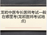 龙岩中医专长医师考试一般在哪里考(龙岩医师考试地点)