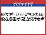 延边银行从业资格证考试一般在哪里考(延边银行考点)
