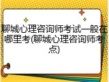 聊城心理咨询师考试一般在哪里考(聊城心理咨询师考点)