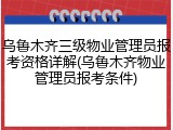 乌鲁木齐三级物业管理员报考资格详解(乌鲁木齐物业管理员报考条件)