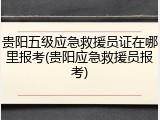 贵阳五级应急救援员证在哪里报考(贵阳应急救援员报考)
