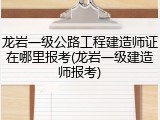 龙岩一级公路工程建造师证在哪里报考(龙岩一级建造师报考)