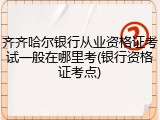 齐齐哈尔银行从业资格证考试一般在哪里考(银行资格证考点)