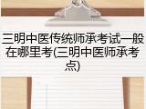 三明中医传统师承考试一般在哪里考(三明中医师承考点)