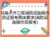 乌鲁木齐三级消防设施操作员证报考具体要求(消防设施操作员报考)