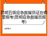 昆明五级应急救援员证在哪里报考(昆明应急救援员报考)