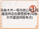 乌鲁木齐一级市政公用工程建造师证在哪里报考(乌鲁木齐建造师报考点)