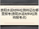 贵阳水运材料检测师证在哪里报考(贵阳水运材料检测师报考点)
