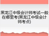黑龙江中级会计师考试一般在哪里考(黑龙江中级会计师考点)