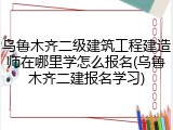 乌鲁木齐二级建筑工程建造师在哪里学怎么报名(乌鲁木齐二建报名学习)