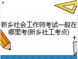 新乡社会工作师考试一般在哪里考(新乡社工考点)