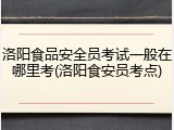 洛阳食品安全员考试一般在哪里考(洛阳食安员考点)