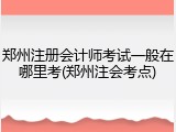 郑州注册会计师考试一般在哪里考(郑州注会考点)