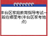 丰台区家庭教育指导考试一般在哪里考(丰台区家考地点)