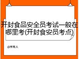 开封食品安全员考试一般在哪里考(开封食安员考点)