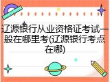 辽源银行从业资格证考试一般在哪里考(辽源银行考点在哪)