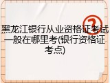 黑龙江银行从业资格证考试一般在哪里考(银行资格证考点)
