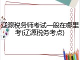 辽源税务师考试一般在哪里考(辽源税务考点)