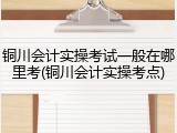 铜川会计实操考试一般在哪里考(铜川会计实操考点)