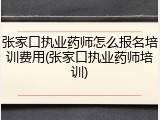 张家口执业药师怎么报名培训费用(张家口执业药师培训)