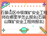 石景山区中级煤矿安全工程师在哪里学怎么报名(石景山煤矿安全工程师报名)
