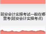 延安会计实操考试一般在哪里考(延安会计实操考点)